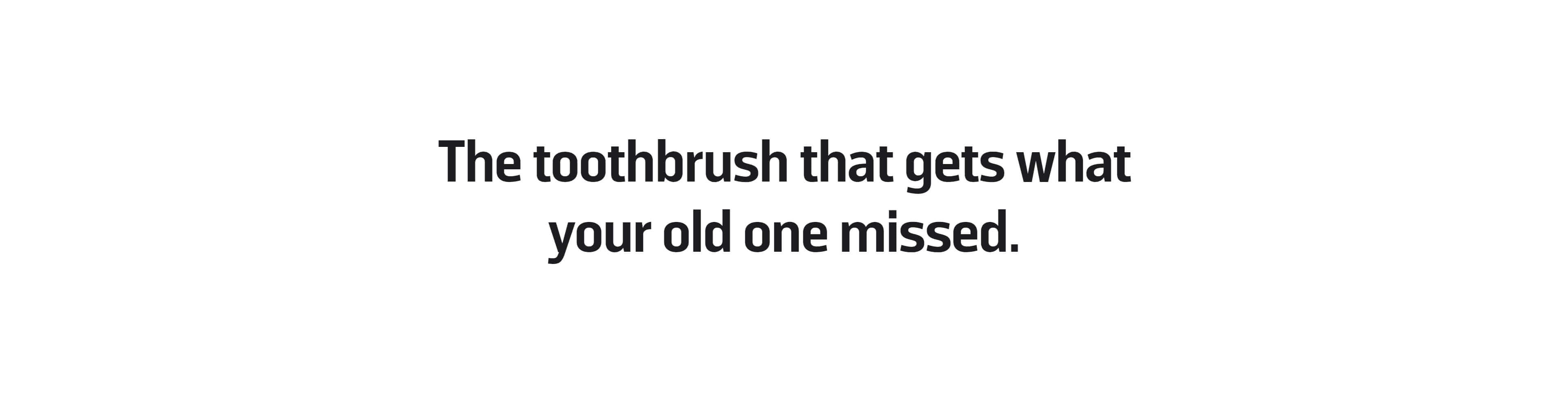 The toothbrush that gets what your old one missed.
